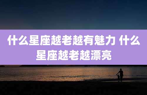 什么星座越老越有魅力 什么星座越老越漂亮