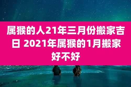 属猴的人21年三月份搬家吉日 2021年属猴的1月搬家好不好