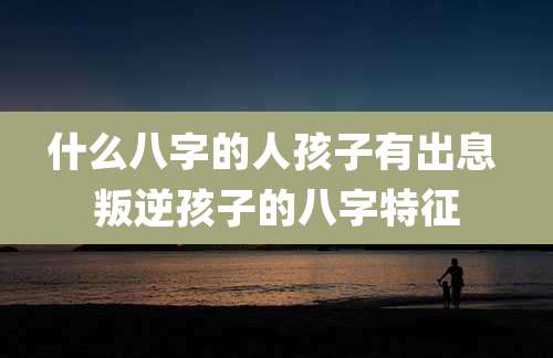 什么八字的人孩子有出息 叛逆孩子的八字特征