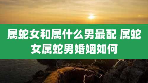 属蛇女和属什么男最配 属蛇女属蛇男婚姻如何