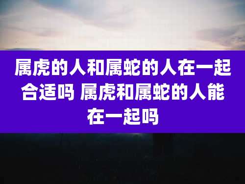 属虎的人和属蛇的人在一起合适吗 属虎和属蛇的人能在一起吗