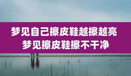 梦见自己擦皮鞋越擦越亮 梦见擦皮鞋擦不干净