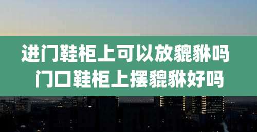 进门鞋柜上可以放貔貅吗 门口鞋柜上摆貔貅好吗
