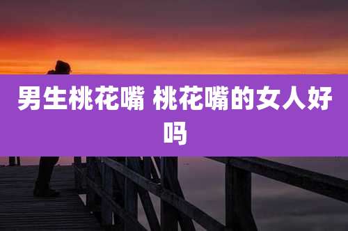 男生桃花嘴 桃花嘴的女人好吗