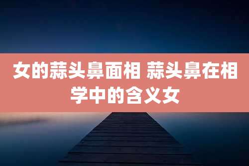 女的蒜头鼻面相 蒜头鼻在相学中的含义女