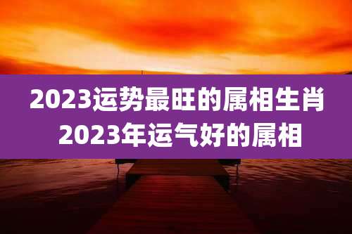 2023运势最旺的属相生肖 2023年运气好的属相