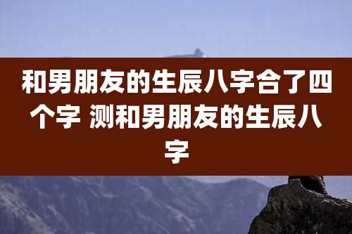 和男朋友的生辰八字合了四个字 测和男朋友的生辰八字