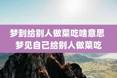 梦到给别人做菜吃啥意思 梦见自己给别人做菜吃