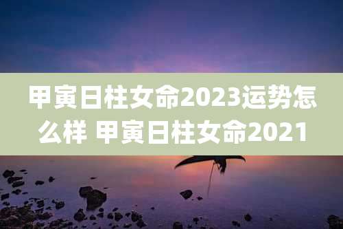 甲寅日柱女命2023运势怎么样 甲寅日柱女命2021