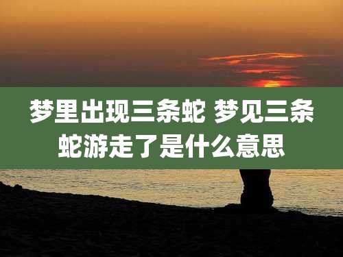 梦里出现三条蛇 梦见三条蛇游走了是什么意思
