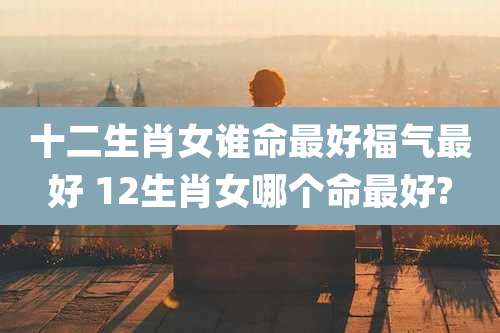 十二生肖女谁命最好福气最好 12生肖女哪个命最好?