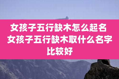 女孩子五行缺木怎么起名 女孩子五行缺木取什么名字比较好