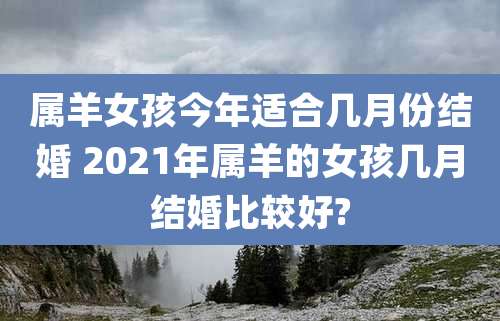 属羊女孩今年适合几月份结婚 2021年属羊的女孩几月结婚比较好?