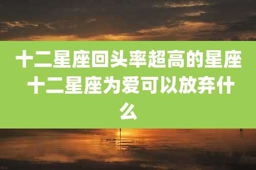 十二星座回头率超高的星座 十二星座为爱可以放弃什么