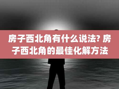 房子西北角有什么说法? 房子西北角的最佳化解方法