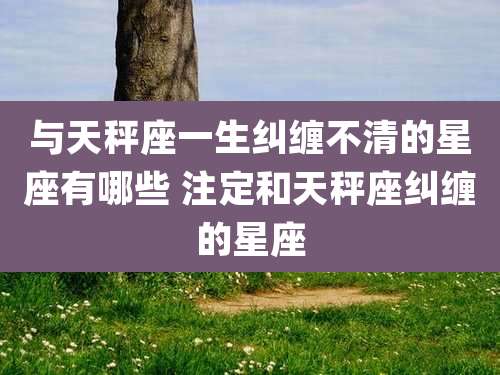 与天秤座一生纠缠不清的星座有哪些 注定和天秤座纠缠的星座