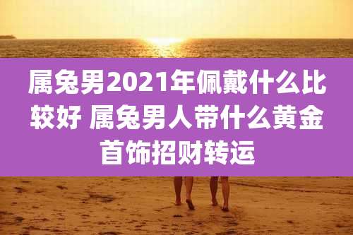 属兔男2021年佩戴什么比较好 属兔男人带什么黄金首饰招财转运