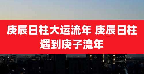 庚辰日柱大运流年 庚辰日柱遇到庚子流年