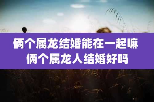 俩个属龙结婚能在一起嘛 俩个属龙人结婚好吗