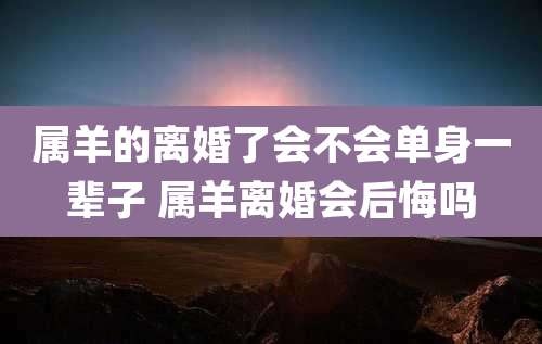 属羊的离婚了会不会单身一辈子 属羊离婚会后悔吗