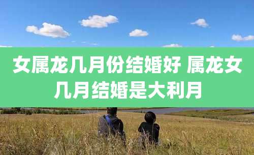 女属龙几月份结婚好 属龙女几月结婚是大利月