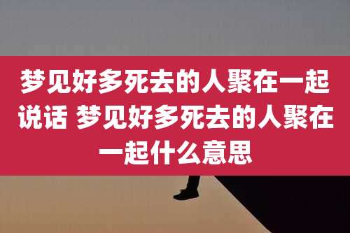 梦见好多死去的人聚在一起说话 梦见好多死去的人聚在一起什么意思