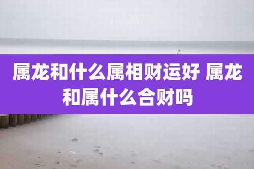 属龙和什么属相财运好 属龙和属什么合财吗