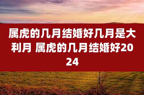 属虎的几月结婚好几月是大利月 属虎的几月结婚好2024