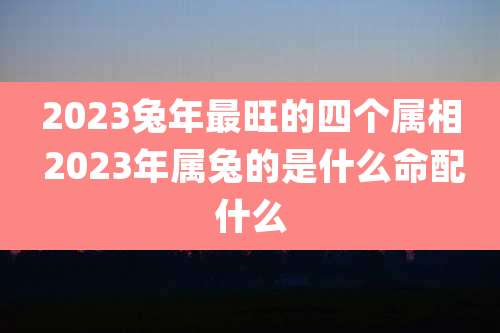2023兔年最旺的四个属相 2023年属兔的是什么命配什么