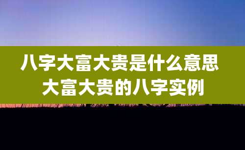 八字大富大贵是什么意思 大富大贵的八字实例