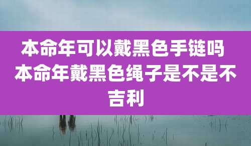 本命年可以戴黑色手链吗 本命年戴黑色绳子是不是不吉利