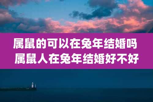 属鼠的可以在兔年结婚吗 属鼠人在兔年结婚好不好