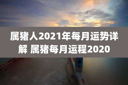 属猪人2021年每月运势详解 属猪每月运程2020