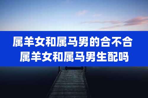 属羊女和属马男的合不合 属羊女和属马男生配吗