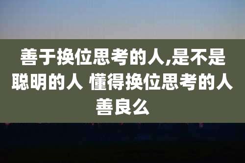 善于换位思考的人,是不是聪明的人 懂得换位思考的人善良么