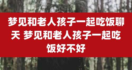 梦见和老人孩子一起吃饭聊天 梦见和老人孩子一起吃饭好不好