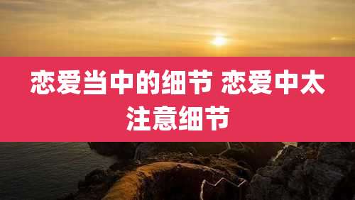 恋爱当中的细节 恋爱中太注意细节