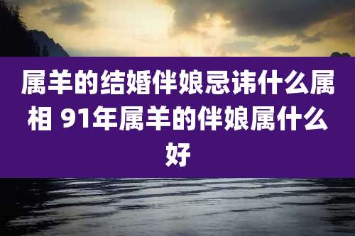 属羊的结婚伴娘忌讳什么属相 91年属羊的伴娘属什么好