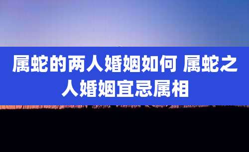 属蛇的两人婚姻如何 属蛇之人婚姻宜忌属相