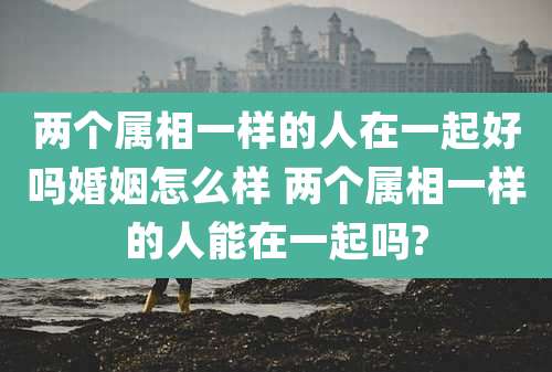 两个属相一样的人在一起好吗婚姻怎么样 两个属相一样的人能在一起吗?