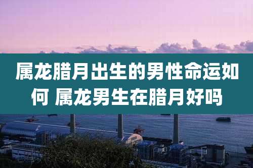 属龙腊月出生的男性命运如何 属龙男生在腊月好吗
