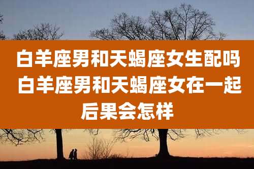 白羊座男和天蝎座女生配吗 白羊座男和天蝎座女在一起后果会怎样