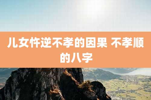 儿女忤逆不孝的因果 不孝顺的八字