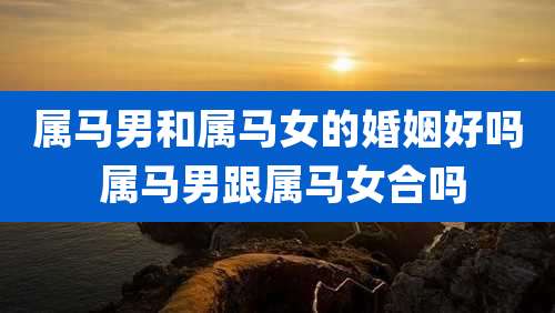 属马男和属马女的婚姻好吗 属马男跟属马女合吗
