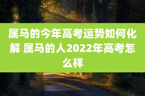 属马的今年高考运势如何化解 属马的人2022年高考怎么样