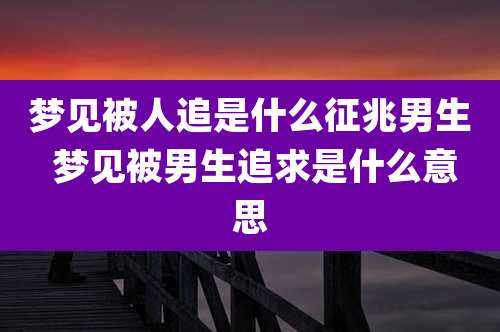 梦见被人追是什么征兆男生 梦见被男生追求是什么意思