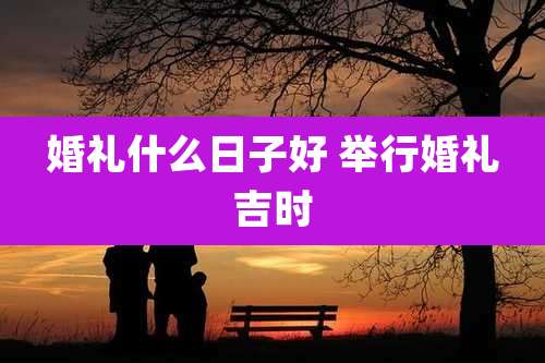 婚礼什么日子好 举行婚礼吉时