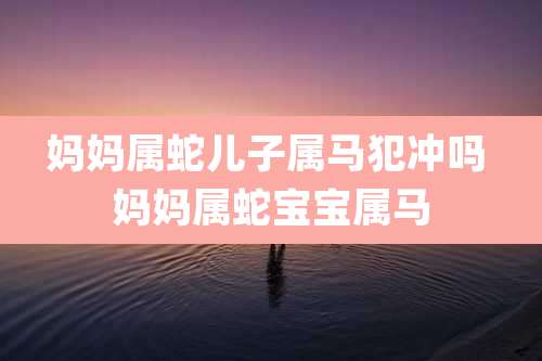 妈妈属蛇儿子属马犯冲吗 妈妈属蛇宝宝属马