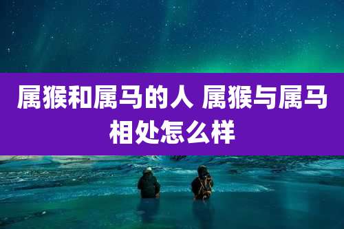 属猴和属马的人 属猴与属马相处怎么样