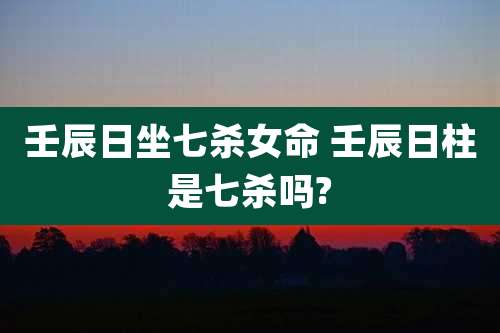 壬辰日坐七杀女命 壬辰日柱是七杀吗?